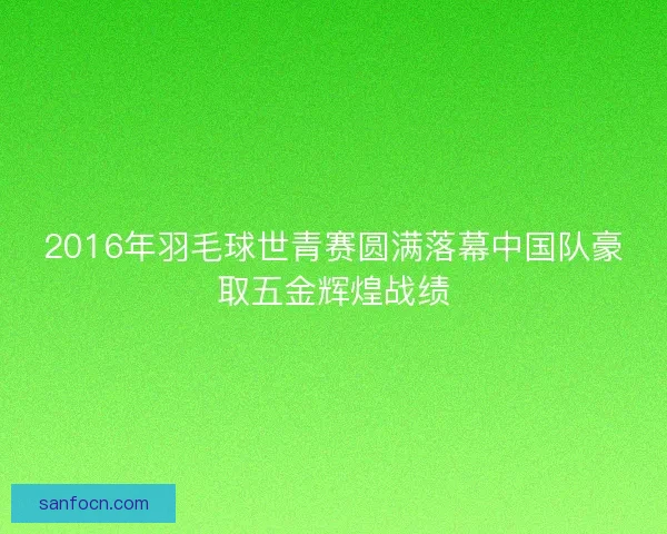 2016年羽毛球世青赛圆满落幕中国队豪取五金辉煌战绩