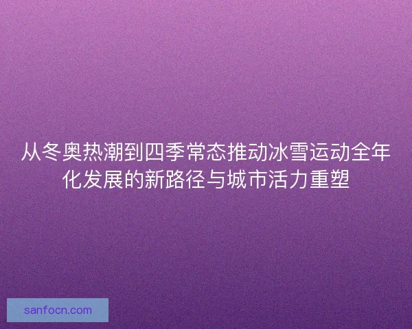 从冬奥热潮到四季常态推动冰雪运动全年化发展的新路径与城市活力重塑