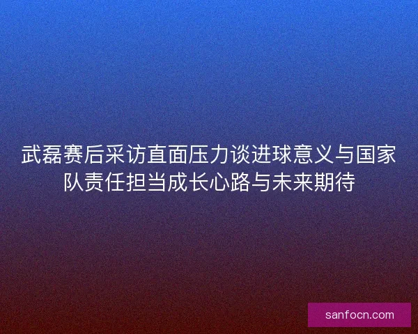 武磊赛后采访直面压力谈进球意义与国家队责任担当成长心路与未来期待