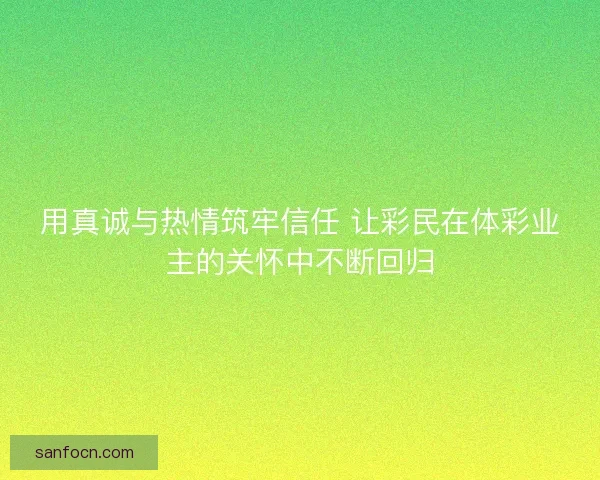 用真诚与热情筑牢信任 让彩民在体彩业主的关怀中不断回归