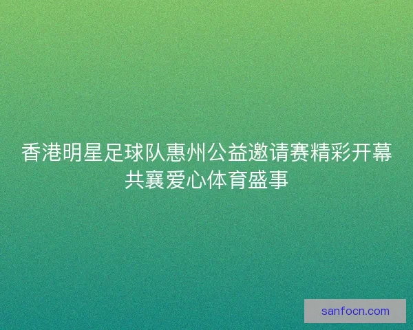香港明星足球队惠州公益邀请赛精彩开幕共襄爱心体育盛事