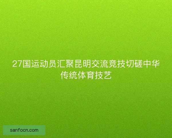 27国运动员汇聚昆明交流竞技切磋中华传统体育技艺