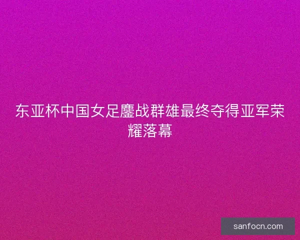 东亚杯中国女足鏖战群雄最终夺得亚军荣耀落幕