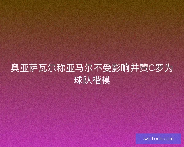 奥亚萨瓦尔称亚马尔不受影响并赞C罗为球队楷模
