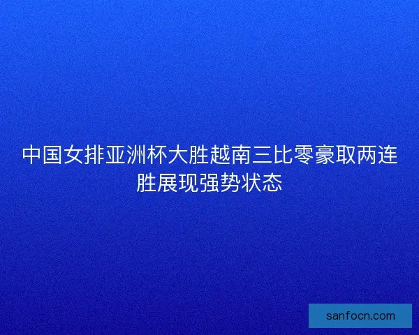 中国女排亚洲杯大胜越南三比零豪取两连胜展现强势状态