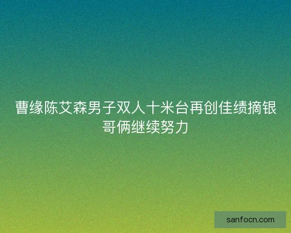曹缘陈艾森男子双人十米台再创佳绩摘银哥俩继续努力