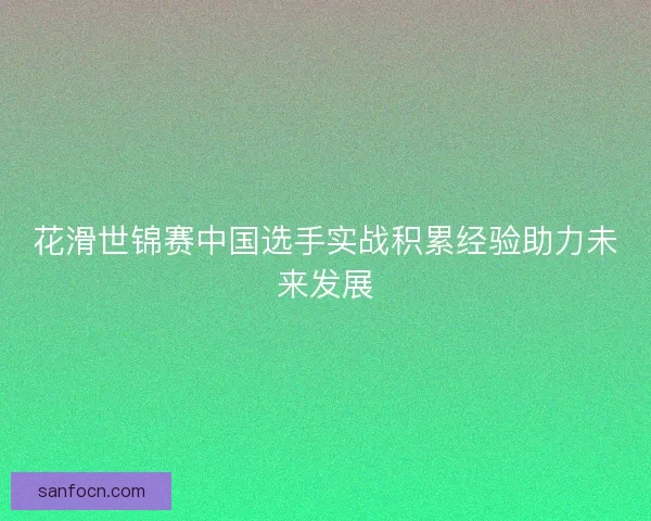 花滑世锦赛中国选手实战积累经验助力未来发展