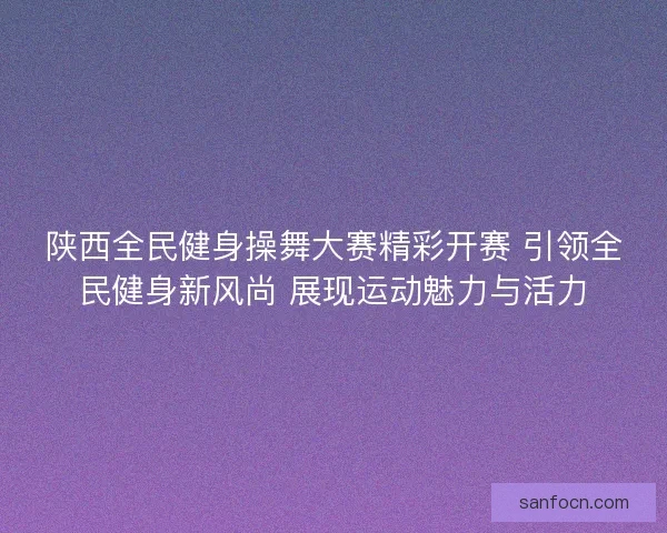 陕西全民健身操舞大赛精彩开赛 引领全民健身新风尚 展现运动魅力与活力