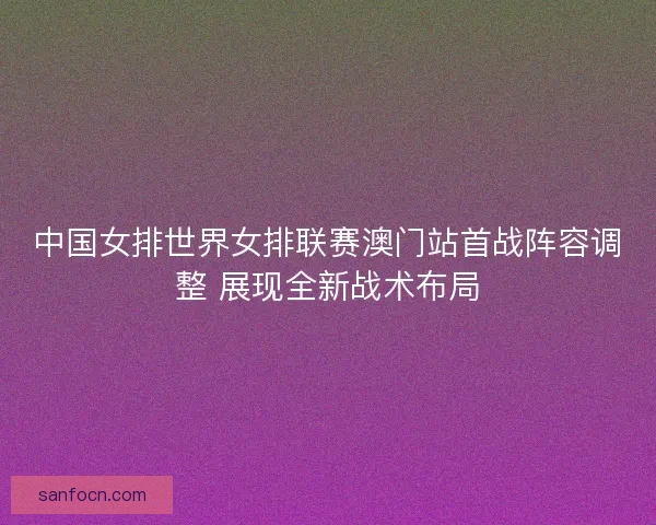 中国女排世界女排联赛澳门站首战阵容调整 展现全新战术布局